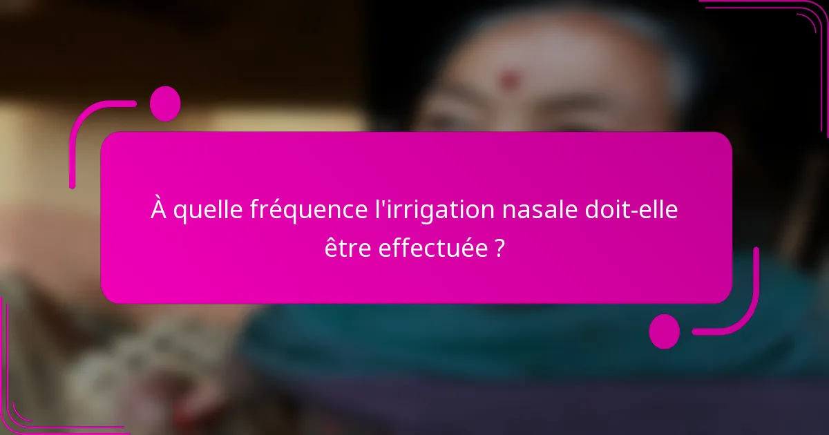 À quelle fréquence l'irrigation nasale doit-elle être effectuée ?