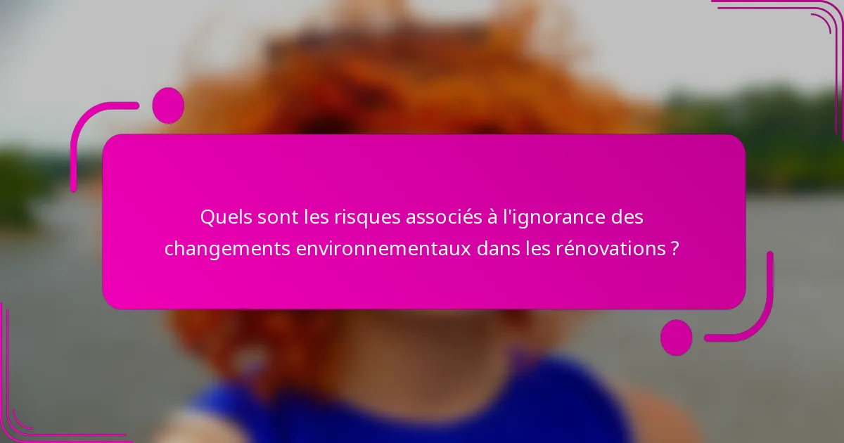 Quels sont les risques associés à l'ignorance des changements environnementaux dans les rénovations ?